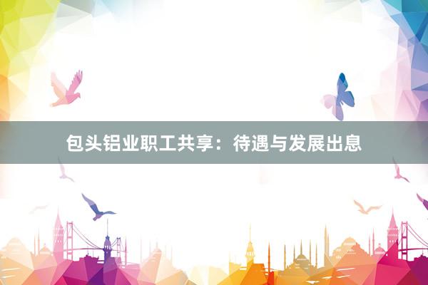 包头铝业职工共享：待遇与发展出息