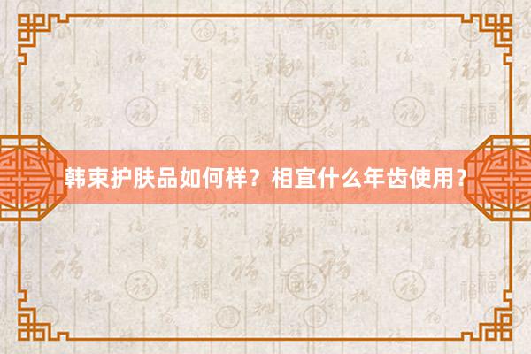 韩束护肤品如何样？相宜什么年齿使用？