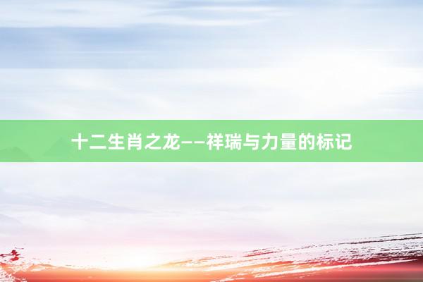 十二生肖之龙——祥瑞与力量的标记