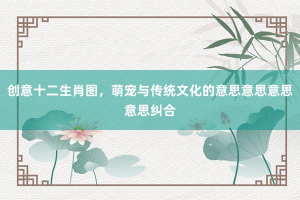创意十二生肖图，萌宠与传统文化的意思意思意思意思纠合