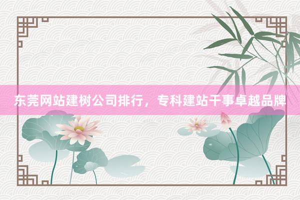 东莞网站建树公司排行，专科建站干事卓越品牌